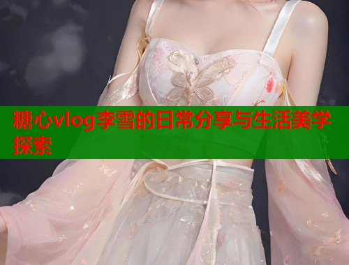 糖心vlog李雪的日常分享与生活美学探索  第1张