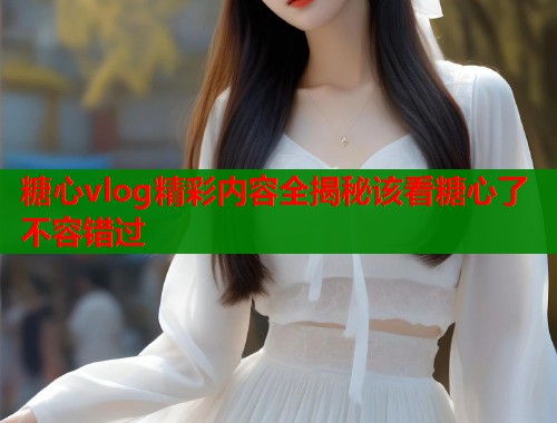糖心vlog精彩内容全揭秘该看糖心了不容错过  第1张