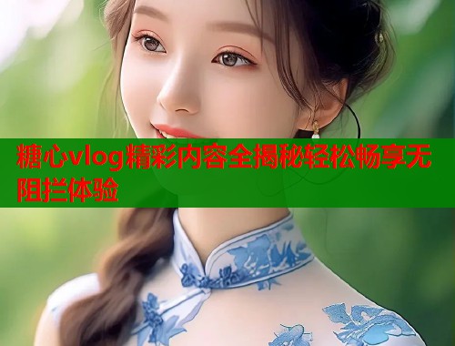 糖心vlog精彩内容全揭秘轻松畅享无阻拦体验  第1张