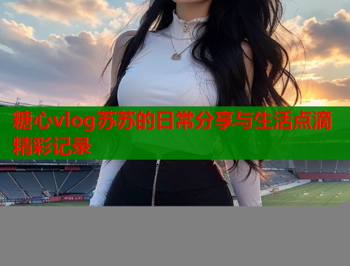 糖心vlog苏苏的日常分享与生活点滴精彩记录  第1张