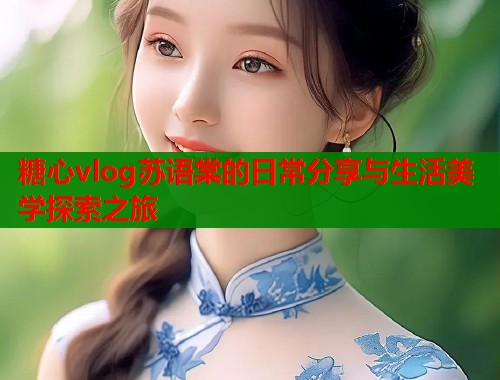 糖心vlog苏语棠的日常分享与生活美学探索之旅  第2张