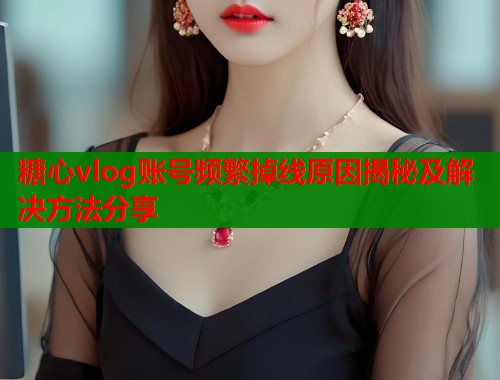 糖心vlog账号频繁掉线原因揭秘及解决方法分享  第1张