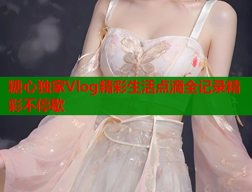 糖心独家Vlog精彩生活点滴全记录精彩不停歇  第1张
