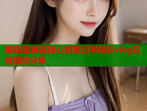 黑猫露娜酱糖心甜蜜日常精彩vlog在线播放分享  第1张