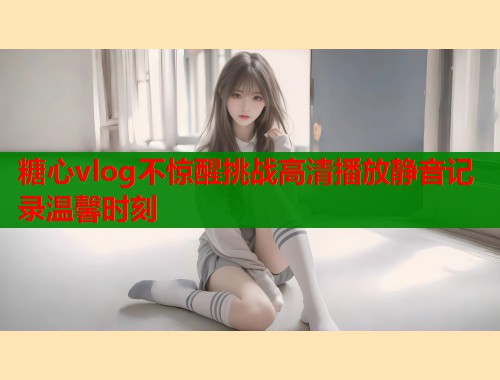 糖心vlog不惊醒挑战高清播放静音记录温馨时刻  第1张
