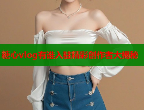 糖心vlog有谁入驻精彩创作者大揭秘  第1张
