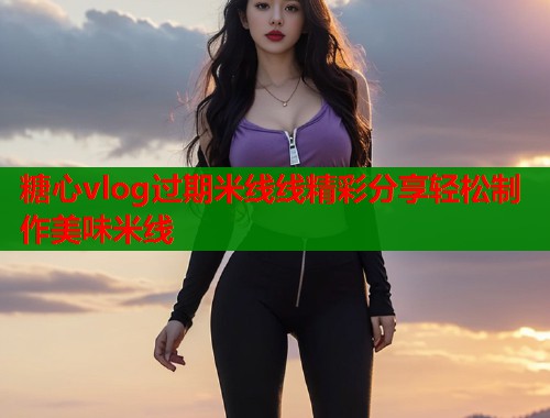 糖心vlog过期米线线精彩分享轻松制作美味米线  第1张
